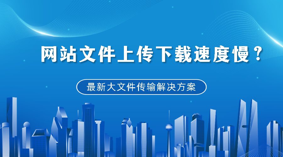 网站文件上传下载速度慢？最新大文件传输解决方案