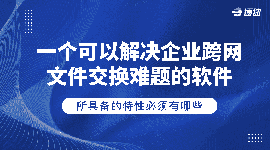 一个可以解决企业跨网文件交换难题的软件所具备的特性必须有哪些