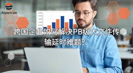 跨国企业如何解决PB级大文件传输延时难题?