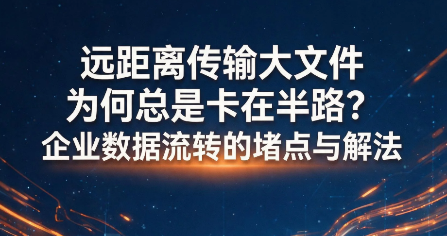 远距离传输大文件为何总是卡在半路？企业数据流转的堵点与解法