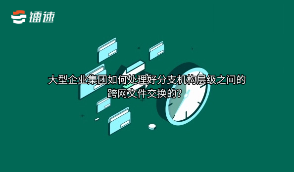 大型企业集团如何处理好分支机构层级之间的跨网文件交换的?