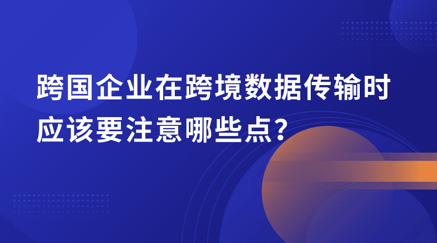 跨国企业在跨境数据传输时应该要注意哪些点？