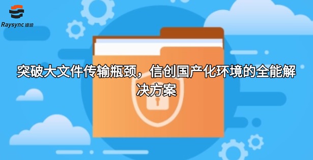 突破大文件传输瓶颈，信创国产化环境的全能解决方案